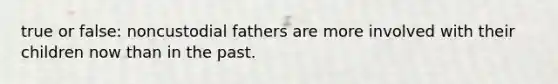 true or false: noncustodial fathers are more involved with their children now than in the past.