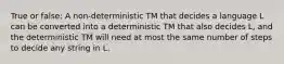 True or false: A non-deterministic TM that decides a language L can be converted into a deterministic TM that also decides L, and the deterministic TM will need at most the same number of steps to decide any string in L.