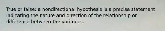 True or false: a nondirectional hypothesis is a precise statement indicating the nature and direction of the relationship or difference between the variables.