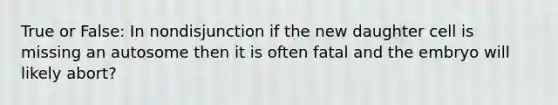 True or False: In nondisjunction if the new daughter cell is missing an autosome then it is often fatal and the embryo will likely abort?