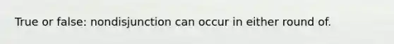 True or false: nondisjunction can occur in either round of.