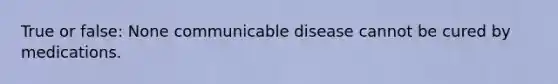 True or false: None communicable disease cannot be cured by medications.