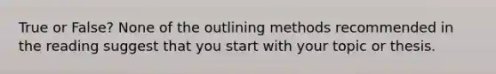 True or False? None of the outlining methods recommended in the reading suggest that you start with your topic or thesis.