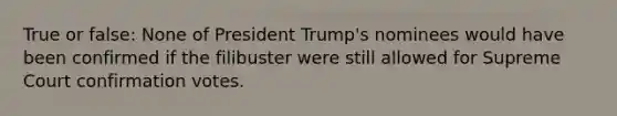 True or false: None of President Trump's nominees would have been confirmed if the filibuster were still allowed for Supreme Court confirmation votes.