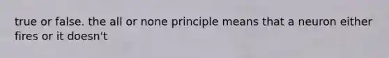 true or false. the all or none principle means that a neuron either fires or it doesn't