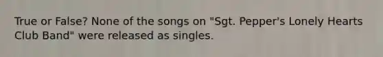 True or False? None of the songs on "Sgt. Pepper's Lonely Hearts Club Band" were released as singles.