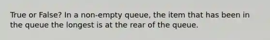 True or False? In a non-empty queue, the item that has been in the queue the longest is at the rear of the queue.