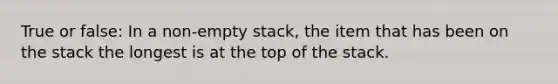 True or false: In a non-empty stack, the item that has been on the stack the longest is at the top of the stack.