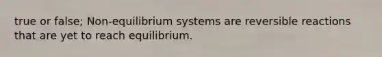 true or false; Non-equilibrium systems are reversible reactions that are yet to reach equilibrium.