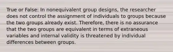 True or False: In nonequivalent group designs, the researcher does not control the assignment of individuals to groups because the two groups already exist. Therefore, there is no assurance that the two groups are equivalent in terms of extraneous variables and internal validity is threatened by individual differences between groups.