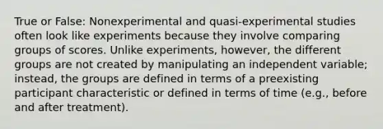 True or False: Nonexperimental and quasi-experimental studies often look like experiments because they involve comparing groups of scores. Unlike experiments, however, the different groups are not created by manipulating an independent variable; instead, the groups are defined in terms of a preexisting participant characteristic or defined in terms of time (e.g., before and after treatment).