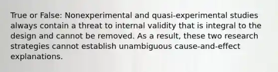 True or False: Nonexperimental and quasi-experimental studies always contain a threat to internal validity that is integral to the design and cannot be removed. As a result, these two research strategies cannot establish unambiguous cause-and-effect explanations.