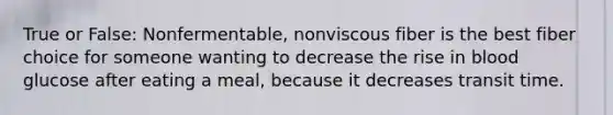 True or False: Nonfermentable, nonviscous fiber is the best fiber choice for someone wanting to decrease the rise in blood glucose after eating a meal, because it decreases transit time.