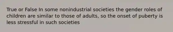 True or False In some nonindustrial societies the gender roles of children are similar to those of adults, so the onset of puberty is less stressful in such societies