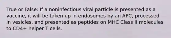 True or False: If a noninfectious viral particle is presented as a vaccine, it will be taken up in endosomes by an APC, processed in vesicles, and presented as peptides on MHC Class II molecules to CD4+ helper T cells.