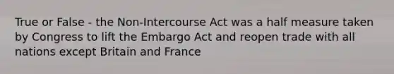 True or False - the Non-Intercourse Act was a half measure taken by Congress to lift the Embargo Act and reopen trade with all nations except Britain and France