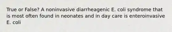 True or False? A noninvasive diarrheagenic E. coli syndrome that is most often found in neonates and in day care is enteroinvasive E. coli