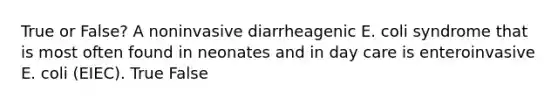 True or False? A noninvasive diarrheagenic E. coli syndrome that is most often found in neonates and in day care is enteroinvasive E. coli (EIEC). True False