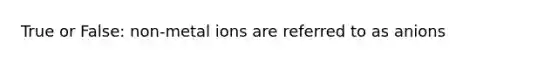 True or False: non-metal ions are referred to as anions