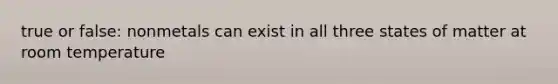 true or false: nonmetals can exist in all three states of matter at room temperature
