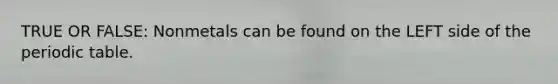 TRUE OR FALSE: Nonmetals can be found on the LEFT side of the periodic table.