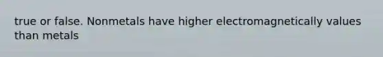 true or false. Nonmetals have higher electromagnetically values than metals