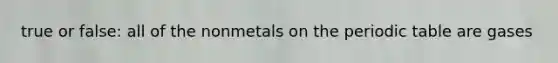 true or false: all of the nonmetals on the periodic table are gases