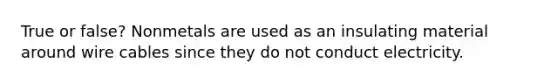 True or false? Nonmetals are used as an insulating material around wire cables since they do not conduct electricity.