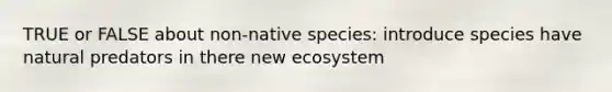 TRUE or FALSE about non-native species: introduce species have natural predators in there new ecosystem