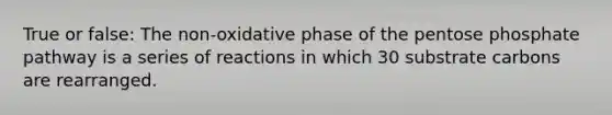 True or false: The non-oxidative phase of the pentose phosphate pathway is a series of reactions in which 30 substrate carbons are rearranged.