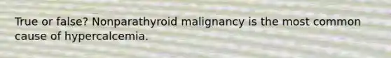 True or false? Nonparathyroid malignancy is the most common cause of hypercalcemia.