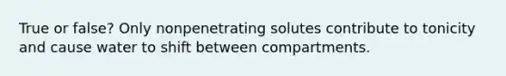 True or false? Only nonpenetrating solutes contribute to tonicity and cause water to shift between compartments.