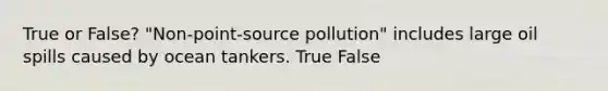 True or False? "Non-point-source pollution" includes large oil spills caused by ocean tankers. True False