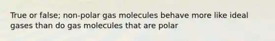 True or false; non-polar gas molecules behave more like ideal gases than do gas molecules that are polar