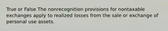 True or False The nonrecognition provisions for nontaxable exchanges apply to realized losses from the sale or exchange of personal use assets.