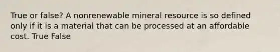 True or false? A nonrenewable mineral resource is so defined only if it is a material that can be processed at an affordable cost. True False