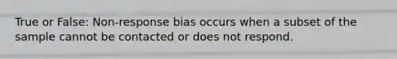 True or False: Non-response bias occurs when a subset of the sample cannot be contacted or does not respond.