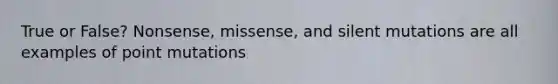 True or False? Nonsense, missense, and silent mutations are all examples of point mutations