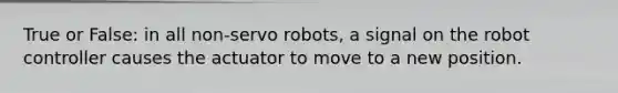 True or False: in all non-servo robots, a signal on the robot controller causes the actuator to move to a new position.