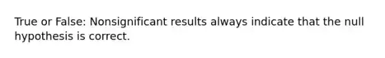 True or False: Nonsignificant results always indicate that the null hypothesis is correct.