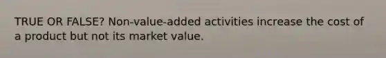 TRUE OR FALSE? Non-value-added activities increase the cost of a product but not its market value.