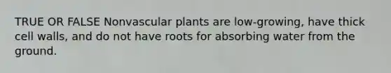 TRUE OR FALSE Nonvascular plants are low-growing, have thick cell walls, and do not have roots for absorbing water from the ground.