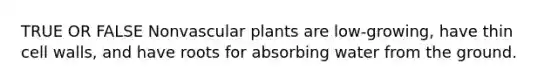 TRUE OR FALSE Nonvascular plants are low-growing, have thin cell walls, and have roots for absorbing water from the ground.