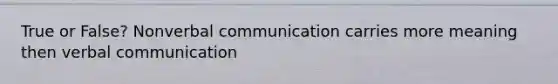 True or False? Nonverbal communication carries more meaning then verbal communication