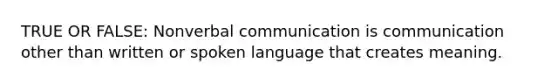 TRUE OR FALSE: Nonverbal communication is communication other than written or spoken language that creates meaning.