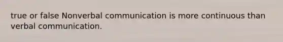 true or false Nonverbal communication is more continuous than verbal communication.