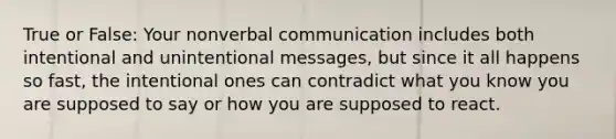 True or False: Your nonverbal communication includes both intentional and unintentional messages, but since it all happens so fast, the intentional ones can contradict what you know you are supposed to say or how you are supposed to react.