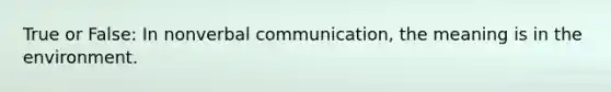 True or False: In nonverbal communication, the meaning is in the environment.