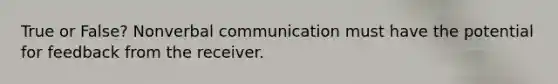 True or False? Nonverbal communication must have the potential for feedback from the receiver.