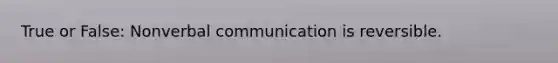 True or False: Nonverbal communication is reversible.